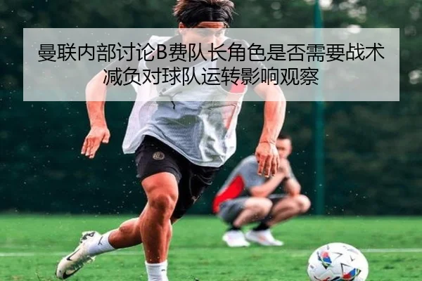 曼联内部讨论B费队长角色是否需要战术减负对球队运转影响观察